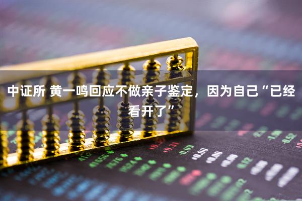 中证所 黄一鸣回应不做亲子鉴定，因为自己“已经看开了”