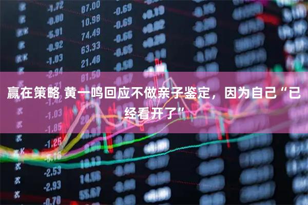 赢在策略 黄一鸣回应不做亲子鉴定，因为自己“已经看开了”