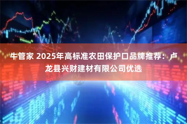 牛管家 2025年高标准农田保护口品牌推荐：卢龙县兴财建材有限公司优选
