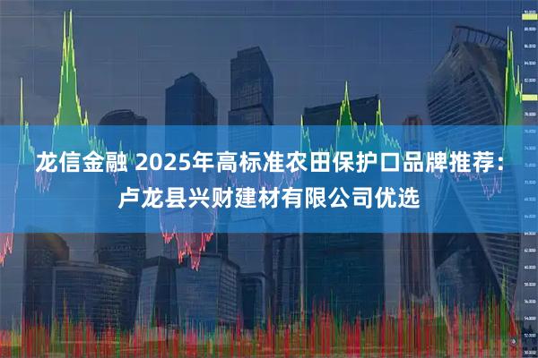 龙信金融 2025年高标准农田保护口品牌推荐：卢龙县兴财建材有限公司优选