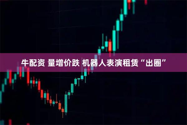 牛配资 量增价跌 机器人表演租赁“出圈”