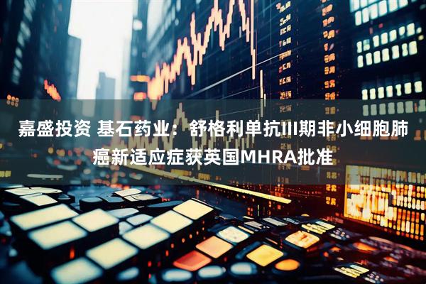 嘉盛投资 基石药业：舒格利单抗III期非小细胞肺癌新适应症获英国MHRA批准