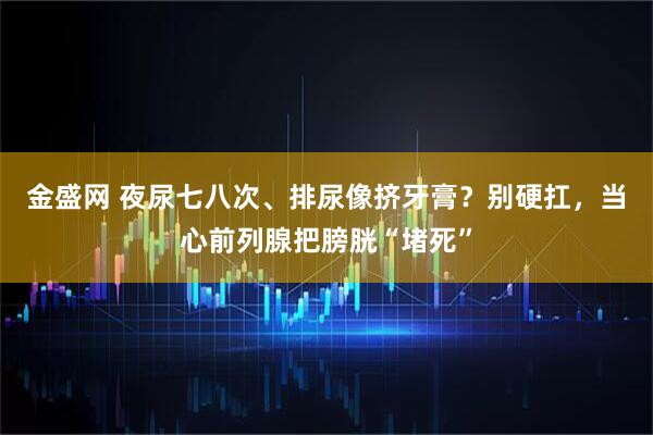 金盛网 夜尿七八次、排尿像挤牙膏？别硬扛，当心前列腺把膀胱“堵死”