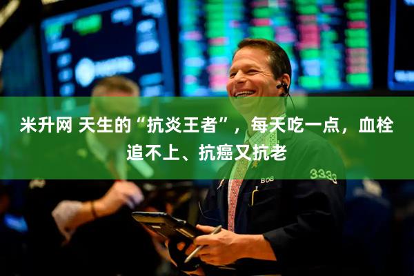 米升网 天生的“抗炎王者”，每天吃一点，血栓追不上、抗癌又抗老