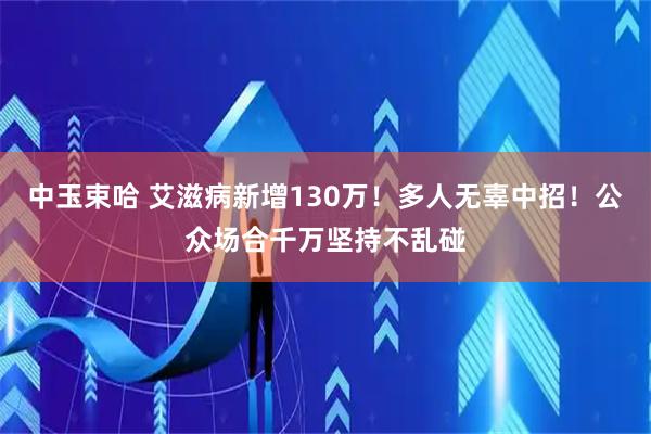 中玉束哈 艾滋病新增130万！多人无辜中招！公众场合千万坚持不乱碰