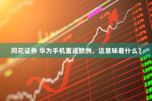 同花证券 华为手机重返欧洲，这意味着什么？