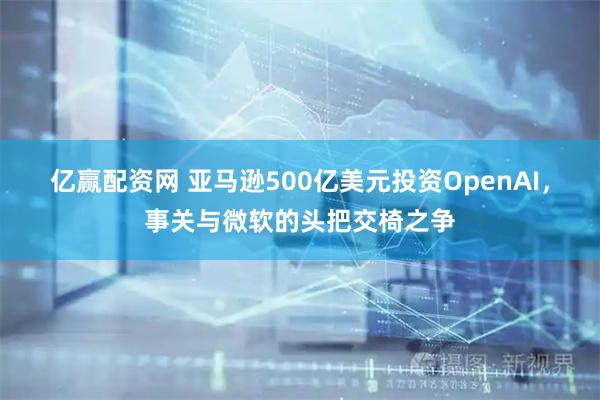 亿赢配资网 亚马逊500亿美元投资OpenAI，事关与微软的头把交椅之争