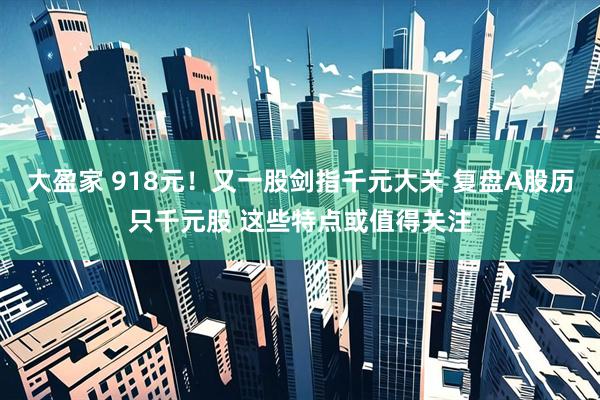 大盈家 918元！又一股剑指千元大关 复盘A股历只千元股 这些特点或值得关注