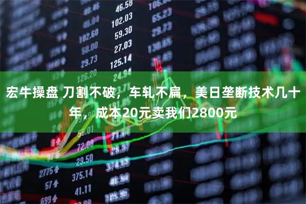 宏牛操盘 刀割不破，车轧不扁，美日垄断技术几十年，成本20元卖我们2800元