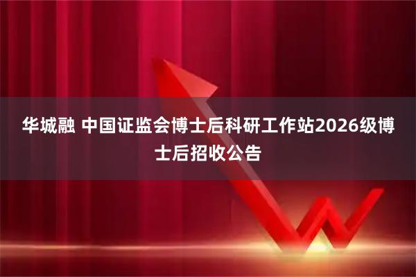 华城融 中国证监会博士后科研工作站2026级博士后招收公告