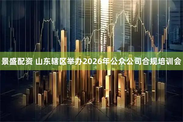 景盛配资 山东辖区举办2026年公众公司合规培训会