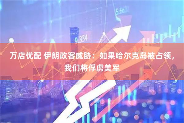 万店优配 伊朗政客威胁：如果哈尔克岛被占领，我们将俘虏美军