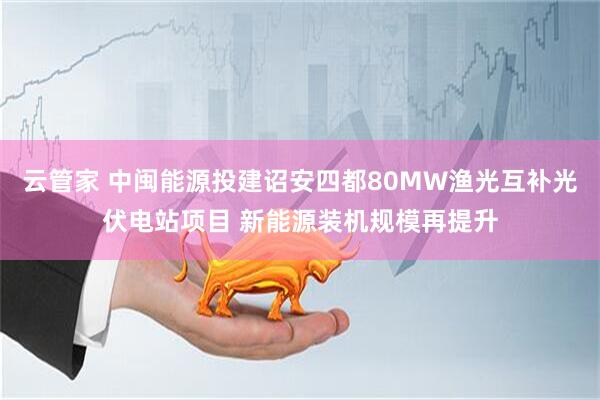 云管家 中闽能源投建诏安四都80MW渔光互补光伏电站项目 新能源装机规模再提升