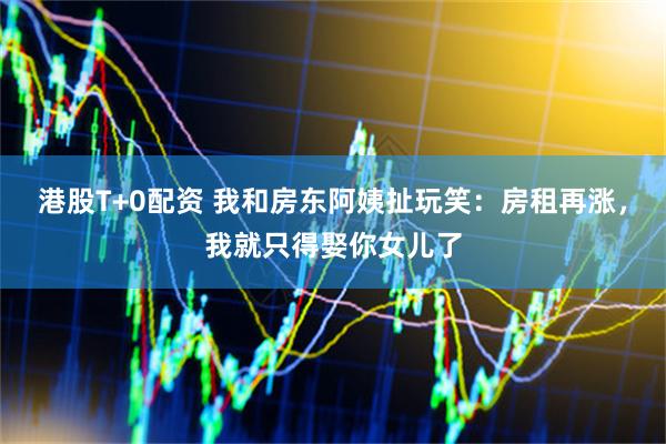 港股T+0配资 我和房东阿姨扯玩笑：房租再涨，我就只得娶你女儿了