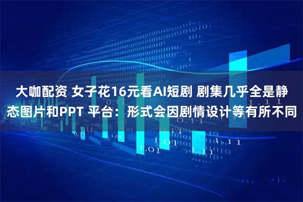 大咖配资 女子花16元看AI短剧 剧集几乎全是静态图片和PPT 平台：形式会因剧情设计等有所不同