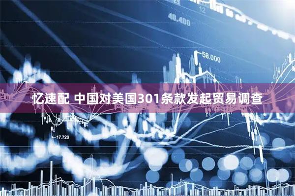 忆速配 中国对美国301条款发起贸易调查