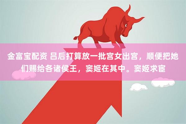 金富宝配资 吕后打算放一批宫女出宫，顺便把她们赐给各诸侯王，窦姬在其中。窦姬求宦