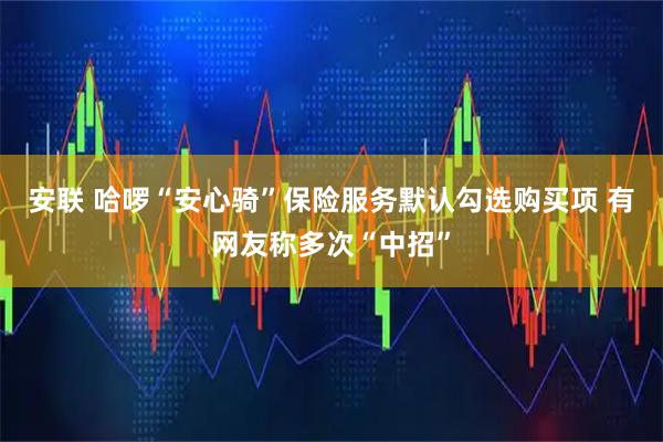 安联 哈啰“安心骑”保险服务默认勾选购买项 有网友称多次“中招”