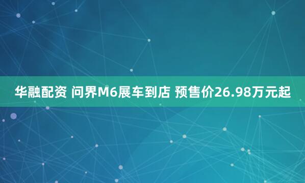 华融配资 问界M6展车到店 预售价26.98万元起
