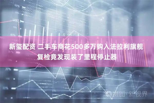 新玺配资 二手车商花500多万购入法拉利旗舰 复检竟发现装了里程停止器