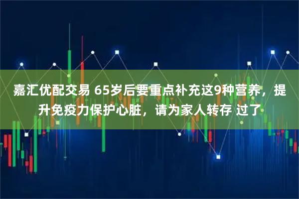 嘉汇优配交易 65岁后要重点补充这9种营养，提升免疫力保护心脏，请为家人转存 过了