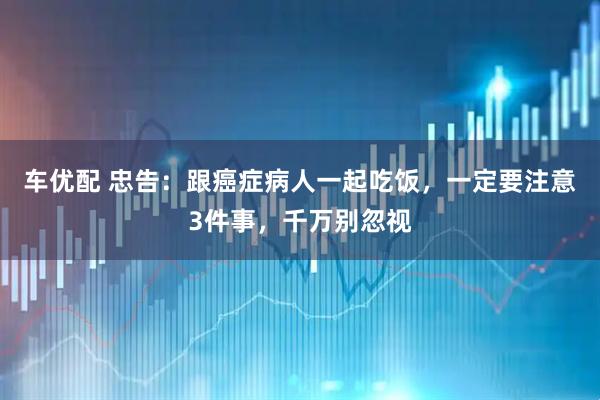 车优配 忠告：跟癌症病人一起吃饭，一定要注意3件事，千万别忽视