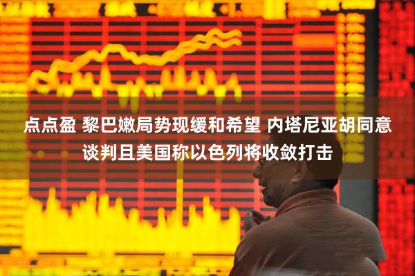 点点盈 黎巴嫩局势现缓和希望 内塔尼亚胡同意谈判且美国称以色列将收敛打击