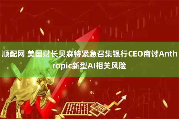 顺配网 美国财长贝森特紧急召集银行CEO商讨Anthropic新型AI相关风险
