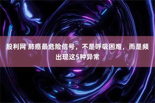 股利网 肺癌最危险信号，不是呼吸困难，而是频出现这5种异常