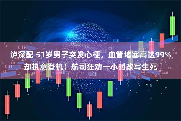 泸深配 51岁男子突发心梗，血管堵塞高达99%却执意登机！航司狂劝一小时改写生死