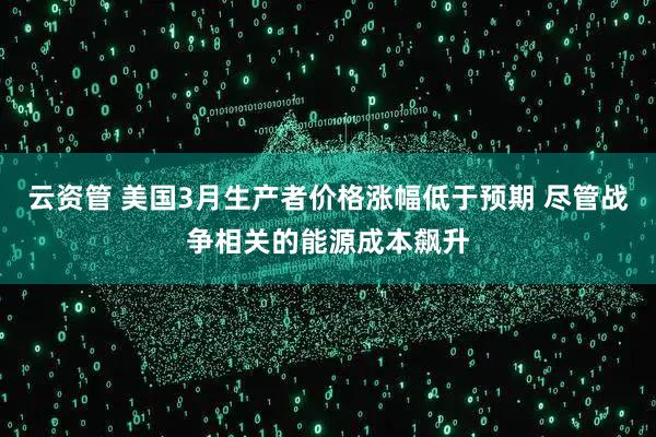 云资管 美国3月生产者价格涨幅低于预期 尽管战争相关的能源成本飙升