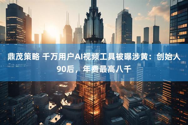 鼎茂策略 千万用户AI视频工具被曝涉黄：创始人90后，年费最高八千
