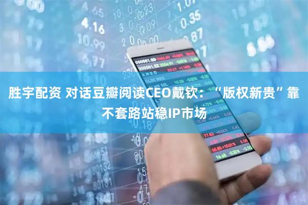 胜宇配资 对话豆瓣阅读CEO戴钦：“版权新贵”靠不套路站稳IP市场