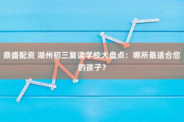 鼎盛配资 湖州初三复读学校大盘点：哪所最适合您的孩子？
