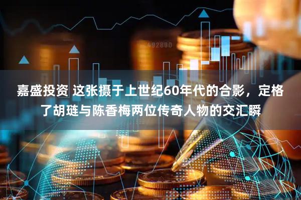 嘉盛投资 这张摄于上世纪60年代的合影，定格了胡琏与陈香梅两位传奇人物的交汇瞬