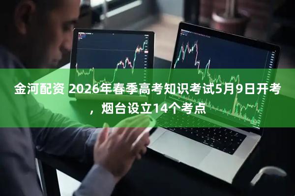 金河配资 2026年春季高考知识考试5月9日开考，烟台设立14个考点