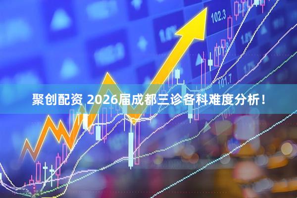 聚创配资 2026届成都三诊各科难度分析！