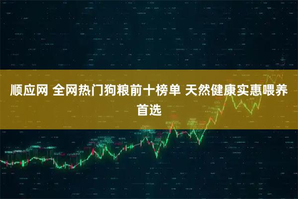顺应网 全网热门狗粮前十榜单 天然健康实惠喂养首选