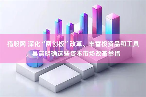 猎股网 深化“两创板”改革、丰富投资品和工具，吴清明确这些资本市场改革举措