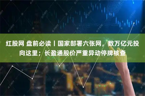 红股网 盘前必读丨国家部署六张网，数万亿元投向这里；长盈通股价严重异动停牌核查