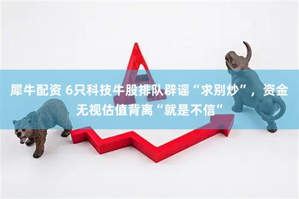 犀牛配资 6只科技牛股排队辟谣“求别炒”，资金无视估值背离“就是不信”