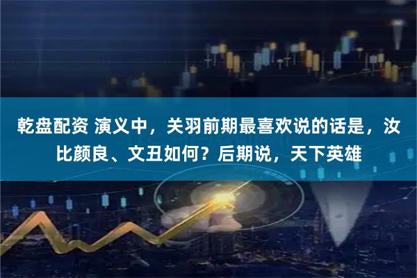 乾盘配资 演义中，关羽前期最喜欢说的话是，汝比颜良、文丑如何？后期说，天下英雄