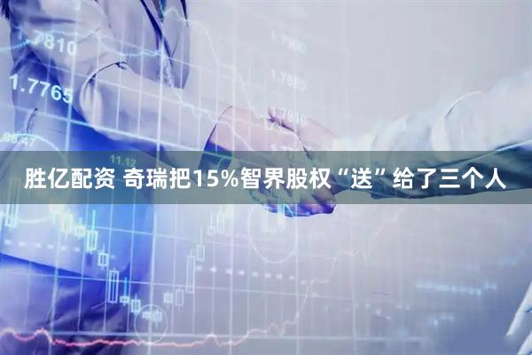 胜亿配资 奇瑞把15%智界股权“送”给了三个人