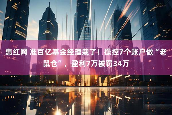 惠红网 准百亿基金经理栽了！操控7个账户做“老鼠仓”，盈利7万被罚34万