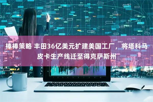 棒棒策略 丰田36亿美元扩建美国工厂，将塔科马皮卡生产线迁至得克萨斯州