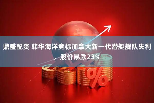 鼎盛配资 韩华海洋竞标加拿大新一代潜艇舰队失利，股价暴跌23%