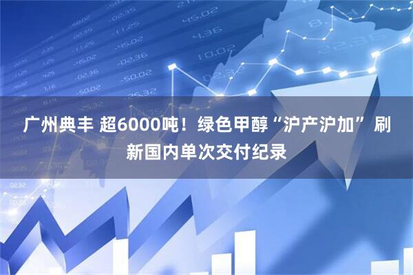 广州典丰 超6000吨！绿色甲醇“沪产沪加” 刷新国内单次交付纪录