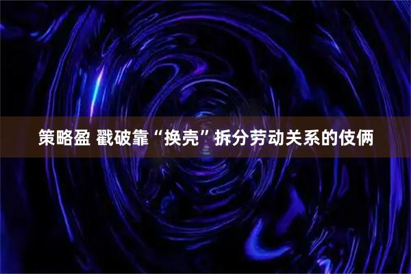 策略盈 戳破靠“换壳”拆分劳动关系的伎俩