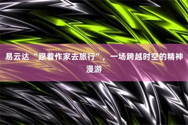 易云达 “跟着作家去旅行”，一场跨越时空的精神漫游