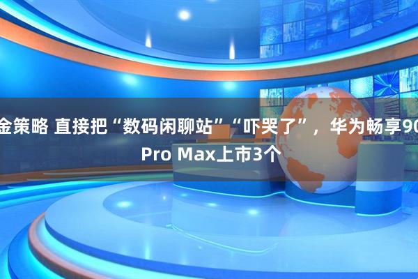 金策略 直接把“数码闲聊站”“吓哭了”，华为畅享90 Pro Max上市3个